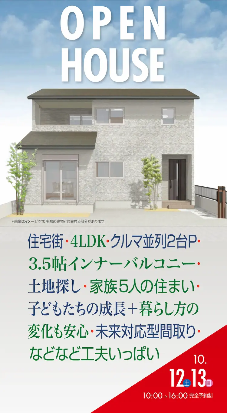 OPEN HOUSE　住宅街・4LDK・クルマ並列2台P・3.5帖インナーバルコニー・土地探し・家族5人の住まい・子どもたちの成長＋暮らし方の変化も安心・未来対応型間取り・などなど工夫いっぱい　10.12土　13日　10:00→16:00　完全予約制　※画像はイメージです、実際の建物とは異なる部分があります。