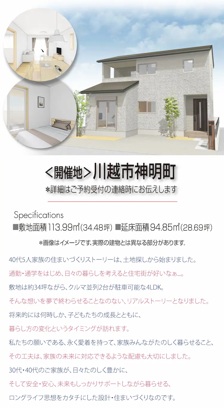 ＜開催地＞川越市神明町　※詳細はご予約受付の連絡時にお伝えします　Specifications 敷地面積 113.99㎡(34.48坪)　延床面積 94.85㎡（28.69坪）40代5人家族の住まいづくりストーリーは、土地探しから始まりました。 通勤・通学をはじめ、日々の暮らしを考えると住宅街が好いなぁ...。敷地は約34坪ながら、クルマ並列2台が駐車可能な4LDK。そんな想いを夢で終わらせることなのない、リアルストーリーとなりました。将来的には何時しか、子どもたちの成長とともに、暮らし方の変化というタイミングが訪れます。私たちの願いである、永く愛着を持って、家族みんながたのしく暮らせること、その工夫は、家族の未来に対応できるような配慮も大切にしました。30代・40代のご家族が、日々たのしく豊かに、そして安全・安心、未来もしっかりサポートしながら暮らせる、ロングライフ思想をカタチにした設計・住まいづくりなのです。