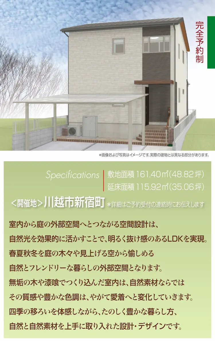 室内から庭の外部空間へとつながる空間設計は、自然光を効果的に活かすことで、明るく抜け感のあるLDKを実現。春夏秋冬の庭の木々や見上げる空から愉しめる自然とフレンドリーな暮らしの外部空間となります。無垢の木や漆喰でつくり込んだ室内は、自然素材ならでは、その質感や豊かな色調は、やがて愛着へと変化していきます。四季の移ろいを体感しながら、たのしく豊かな暮らし方、自然と自然素材を上手に取り入れた設計・デザインです。完全予約制 Specifications 敷地面積 161.40㎡(48.82坪) 延床面積 115.92㎡（35.06坪）＜開催地＞川越市新宿町※詳細はご予約受付の連絡時にお伝えします ※画像および写真はイメージです、実際の建物とは異なる部分があります。